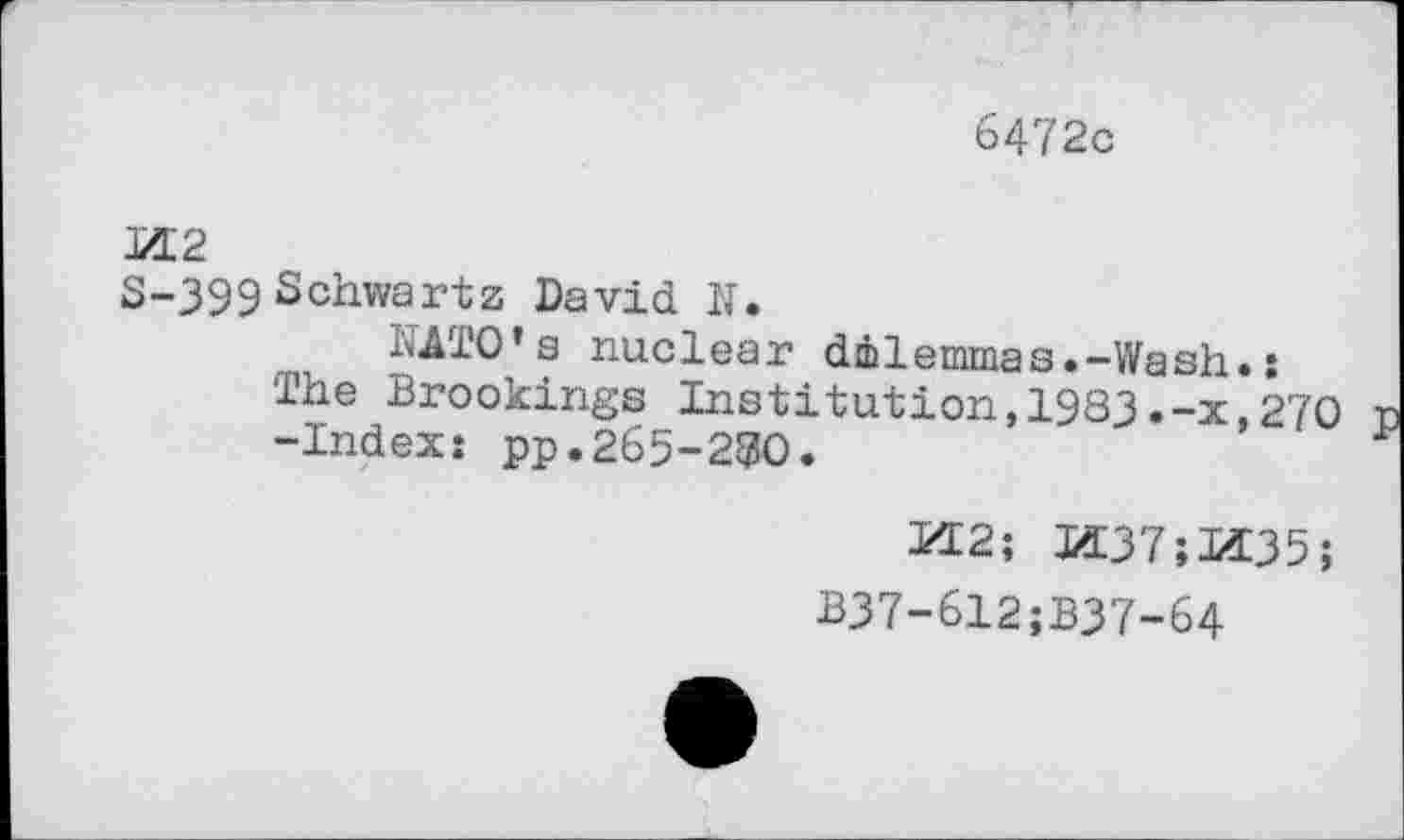 ﻿6472c
M2
S-399Schwartz David K.
NATO’s nuclear dilemmas.-Wash.: The Brookings Institution,1983.-x,270 -Index: pp.265-280.
M2; M37;M35;
B37-612;B37-64